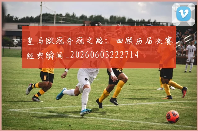 皇马欧冠夺冠之路：回顾历届决赛经典瞬间_20260603222714