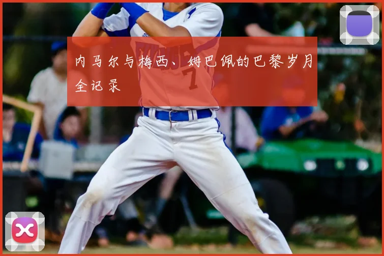 内马尔与梅西、姆巴佩的巴黎岁月全记录