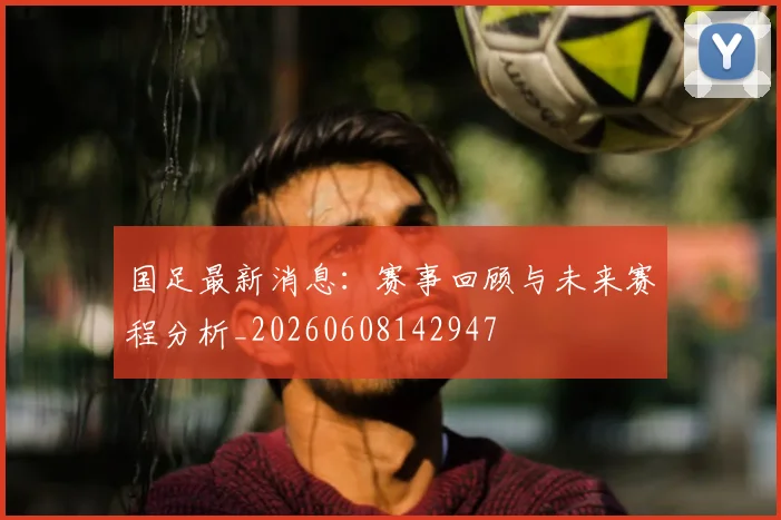 国足最新消息:赛事回顾与未来赛程分析_20260608142947