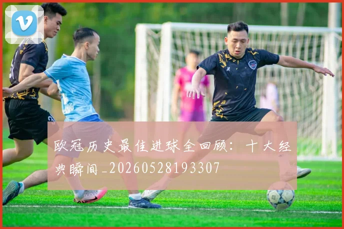 欧冠历史最佳进球全回顾：十大经典瞬间_20260528193307