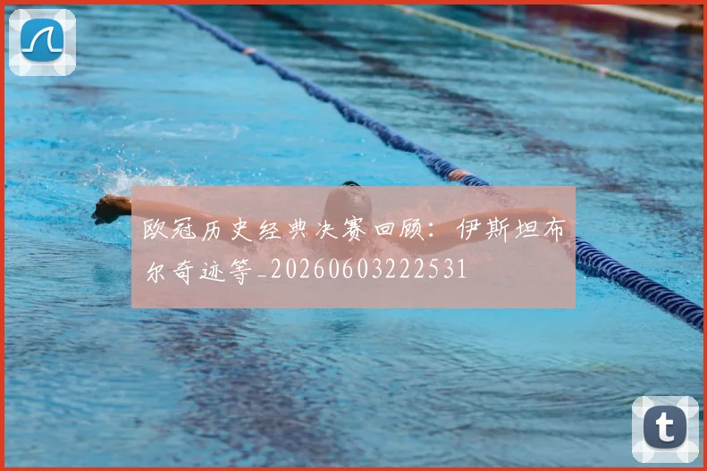 欧冠历史经典决赛回顾：伊斯坦布尔奇迹等_20260603222531