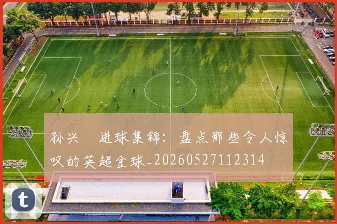 孙兴慜进球集锦：盘点那些令人惊叹的英超金球_20260527112314