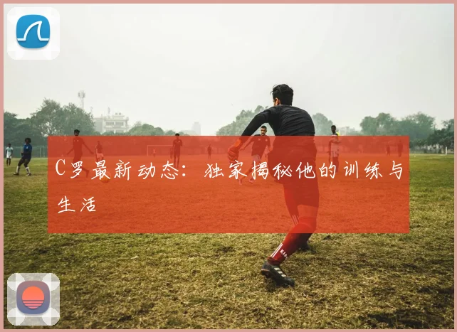 C罗最新动态：独家揭秘他的训练与生活