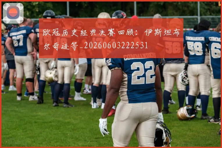 欧冠历史经典决赛回顾:伊斯坦布尔奇迹等_20260603222531