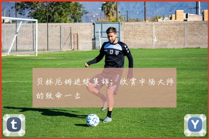贝林厄姆进球集锦:欣赏中场大师的致命一击