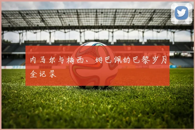 内马尔与梅西、姆巴佩的巴黎岁月全记录