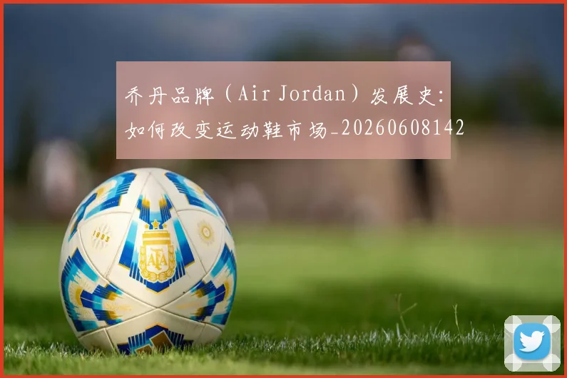 乔丹品牌（Air Jordan）发展史：如何改变运动鞋市场_20260608142403
