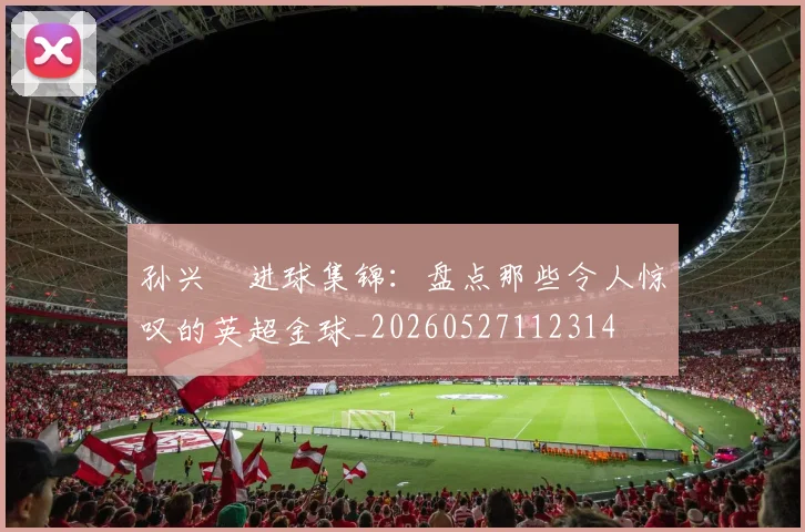 孙兴慜进球集锦：盘点那些令人惊叹的英超金球_20260527112314