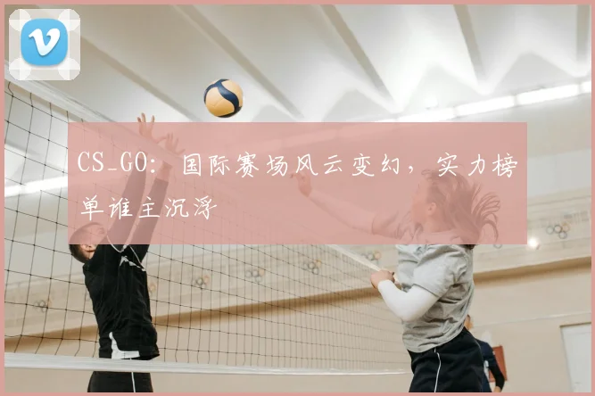 CS_GO：国际赛场风云变幻，实力榜单谁主沉浮